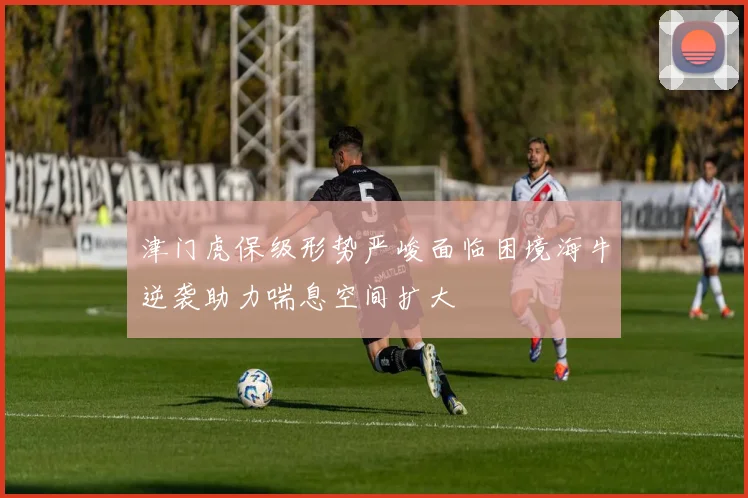 津门虎保级形势严峻面临困境海牛逆袭助力喘息空间扩大