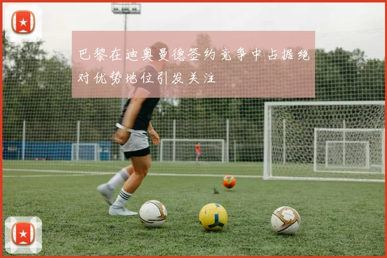 巴黎在迪奥曼德签约竞争中占据绝对优势地位引发关注
