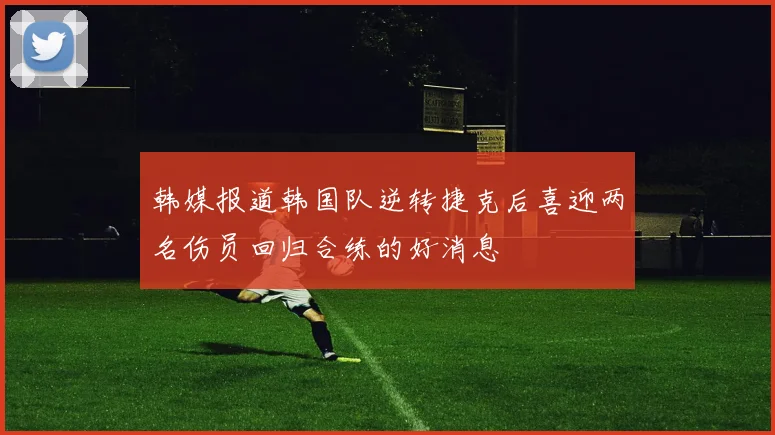 韩媒报道韩国队逆转捷克后喜迎两名伤员回归合练的好消息