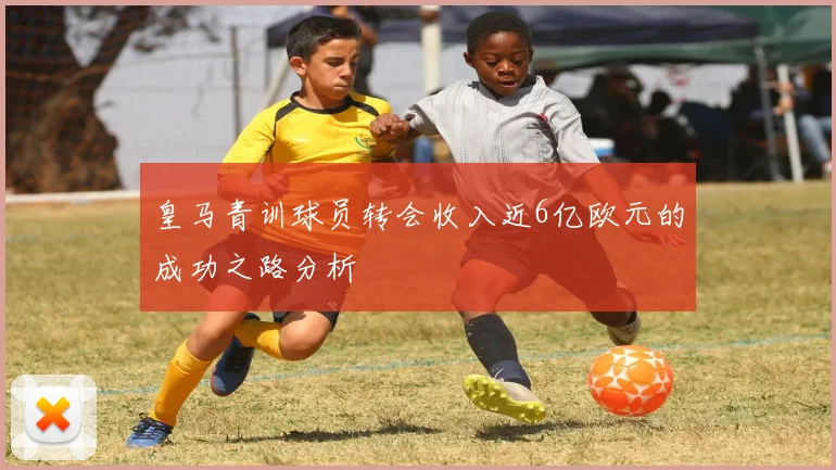 皇马青训球员转会收入近6亿欧元的成功之路分析