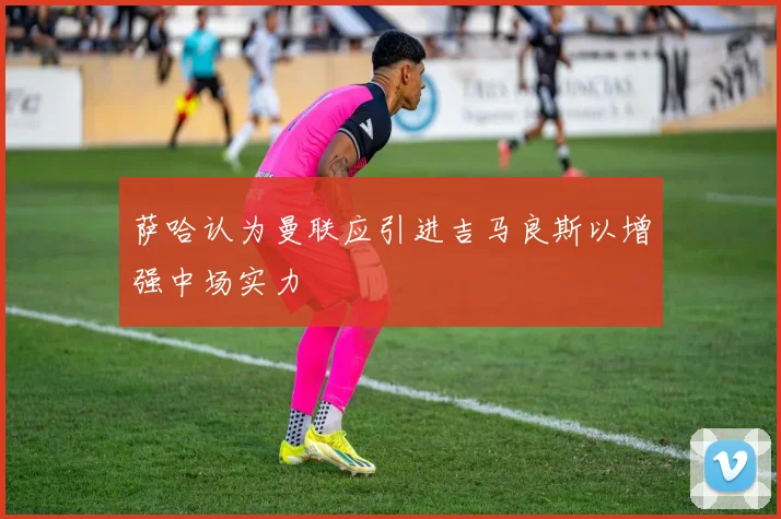 萨哈认为曼联应引进吉马良斯以增强中场实力