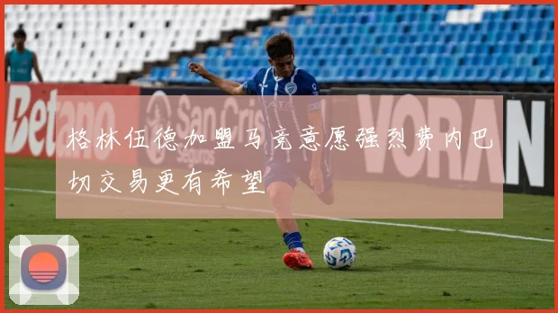 格林伍德加盟马竞意愿强烈费内巴切交易更有希望